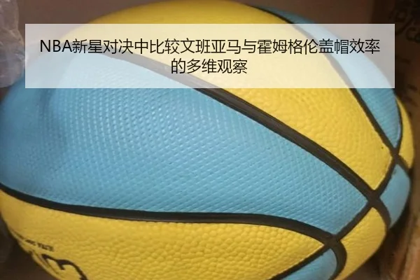 NBA新星对决中比较文班亚马与霍姆格伦盖帽效率的多维观察