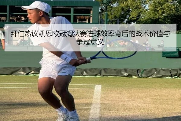 拜仁热议凯恩欧冠淘汰赛进球效率背后的战术价值与争冠意义