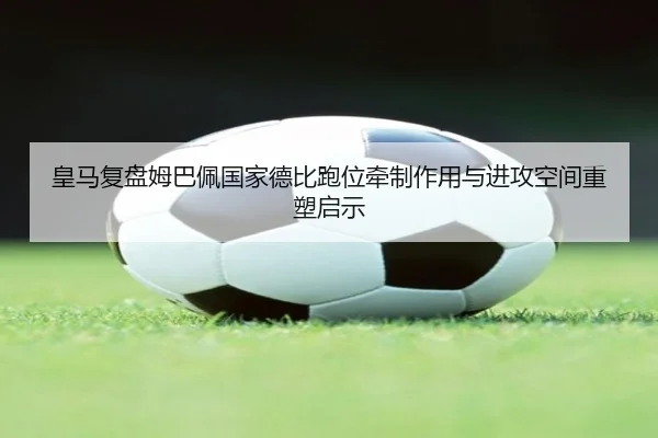 皇马复盘姆巴佩国家德比跑位牵制作用与进攻空间重塑启示